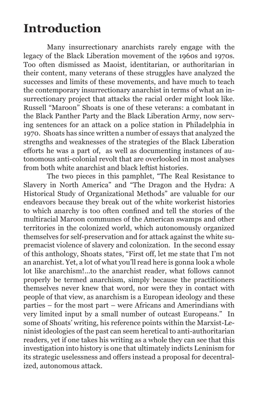 Introduction  Many insurrectionary anarchists rarely engage with the legacy of the Black Liberation movement of the 1960s and 1970s Too often dismissed as Maoist, identitarian, or authoritarian in their content, many veterans of these struggles have analyzed the successes and limits of these movements, and have much to teach the contemporary insurrectionary anarchist in terms of what an in- surrectionary project that attacks the racial order might look like. Russell “Maroon” Shoats is one of these veterans: a combatant in the Black Panther Party and the Black Liberation Army, now serv- ing sentences for an attack on a police station in Philadelphia in 1970. Shoats has since written a number of essays that analyzed the strengths and weaknesses of the strategies of the Black Liberation efforts he was a part of, as well as documenting instances of au- tonomous anti-colonial revolt that are overlooked in most analys: from both white anarchist and black leftist histories.  ‘The two pieces in this pamphlet, “The Real Resistance to Slavery in North America” and “The Dragon and the Hydra: A Historical Study of Organizational Methods” are valuable for our endeavors because they break out of the white workerist histories to which anarchy is too often confined and tell the stories of the multiracial Maroon communes of the American swamps and other territories in the colonized world, which autonomously organized themselves for self-preservation and for attack against the white su- premacist violence of slavery and colonization. In the second essay of this anthology, Shoats states, “First off, let me state that I’m not an anarchist. Yet, a lot of what you’llread here is gonna look a whole lot like anarchism!...to the anarchist reader, what follows cannot properly be termed anarchism, simply because the practitioners themselves never knew that word, nor were they in contact with people of that view, as anarchism is a European ideology and the: parties  for the most part — were Africans and Amerindians with very limited input by a small number of outcast Europeans. some of Shoats’ writing, his reference points within the Marxist- ninist ideologies of the past can seem heretical to anti-authoritarian readers, yet if one takes his writing as a whole they can see that this investigation into history is one that ultimately indicts Leninism for its strategic uselessness and offers instead a proposal for decentral- ized, autonomous attack.  